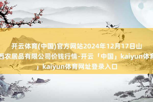 开云体育(中国)官方网站2024年12月17日山西省太原市河西农居品有限公司价钱行情-开云「中国」kaiyun体育网址登录入口
