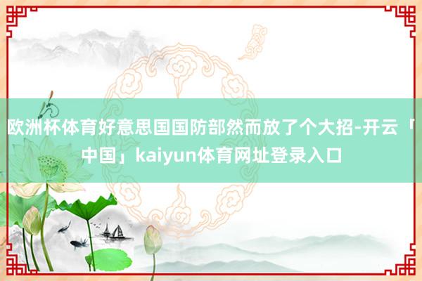 欧洲杯体育好意思国国防部然而放了个大招-开云「中国」kaiyun体育网址登录入口