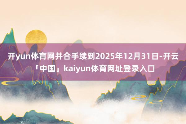 开yun体育网并合手续到2025年12月31日-开云「中国」kaiyun体育网址登录入口
