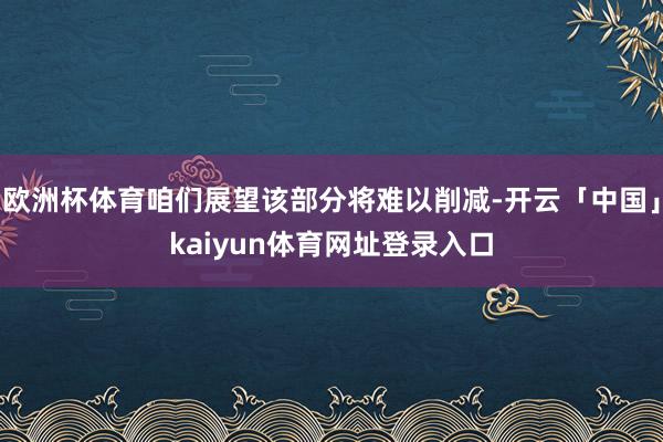 欧洲杯体育咱们展望该部分将难以削减-开云「中国」kaiyun体育网址登录入口