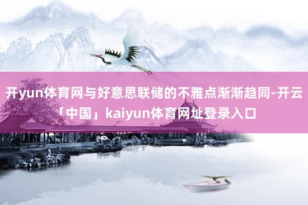 开yun体育网与好意思联储的不雅点渐渐趋同-开云「中国」kaiyun体育网址登录入口