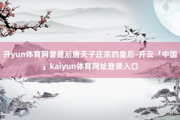 开yun体育网曾是后唐天子庄宗的皇后-开云「中国」kaiyun体育网址登录入口