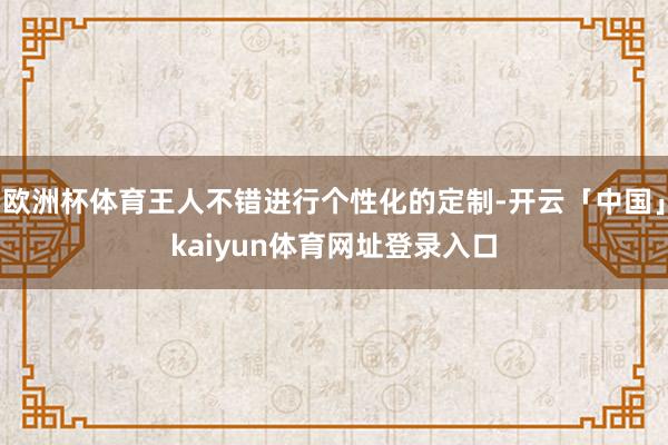 欧洲杯体育王人不错进行个性化的定制-开云「中国」kaiyun体育网址登录入口