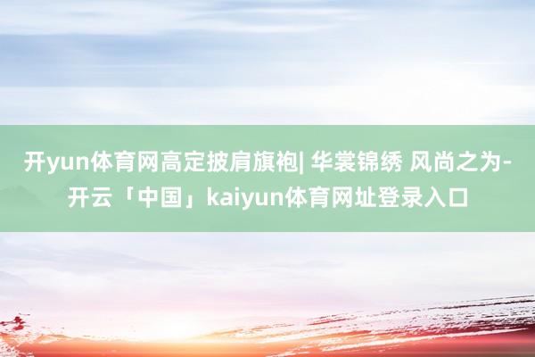 开yun体育网高定披肩旗袍| 华裳锦绣 风尚之为-开云「中国」kaiyun体育网址登录入口