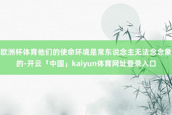 欧洲杯体育他们的使命环境是常东说念主无法念念象的-开云「中国」kaiyun体育网址登录入口