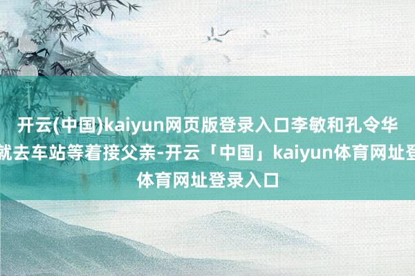 开云(中国)kaiyun网页版登录入口李敏和孔令华一大早就去车站等着接父亲-开云「中国」kaiyun体育网址登录入口