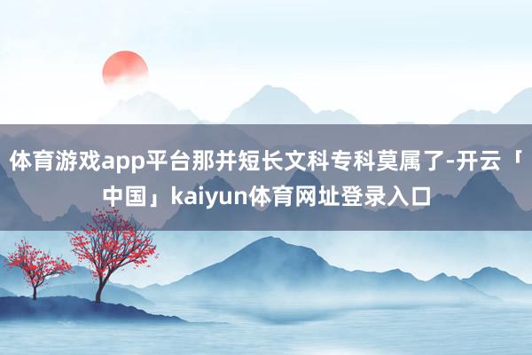体育游戏app平台那并短长文科专科莫属了-开云「中国」kaiyun体育网址登录入口