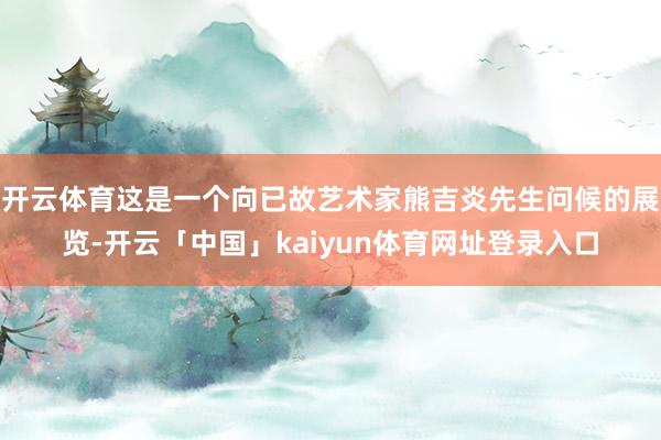 开云体育这是一个向已故艺术家熊吉炎先生问候的展览-开云「中国」kaiyun体育网址登录入口