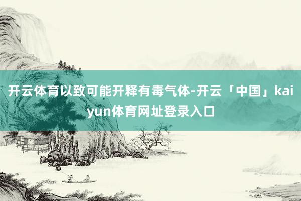 开云体育以致可能开释有毒气体-开云「中国」kaiyun体育网址登录入口