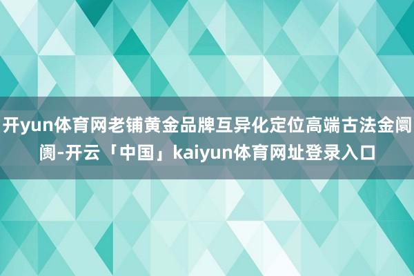 开yun体育网老铺黄金品牌互异化定位高端古法金阛阓-开云「中国」kaiyun体育网址登录入口