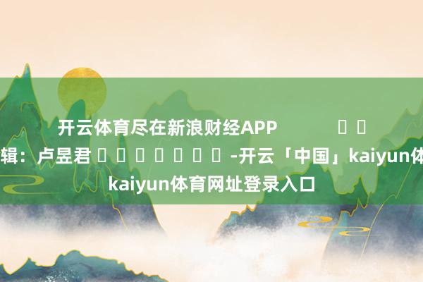 开云体育尽在新浪财经APP            						包袱剪辑：卢昱君 							-开云「中国」kaiyun体育网址登录入口