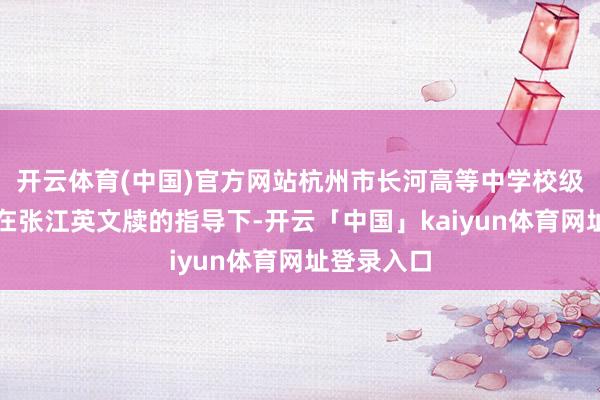 开云体育(中国)官方网站杭州市长河高等中学校级拓荒班子在张江英文牍的指导下-开云「中国」kaiyun体育网址登录入口