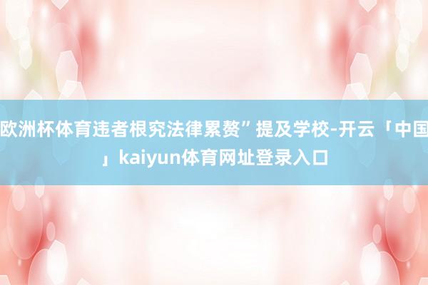 欧洲杯体育违者根究法律累赘”提及学校-开云「中国」kaiyun体育网址登录入口