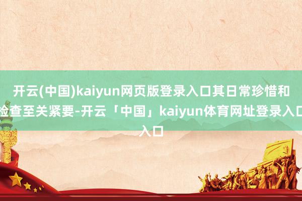开云(中国)kaiyun网页版登录入口其日常珍惜和检查至关紧要-开云「中国」kaiyun体育网址登录入口