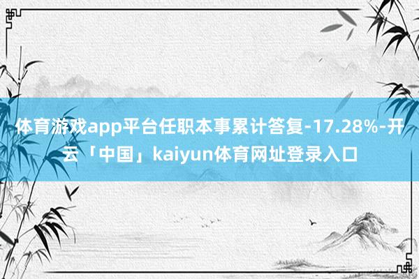 体育游戏app平台任职本事累计答复-17.28%-开云「中国」kaiyun体育网址登录入口