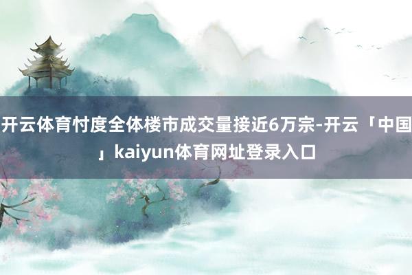 开云体育忖度全体楼市成交量接近6万宗-开云「中国」kaiyun体育网址登录入口