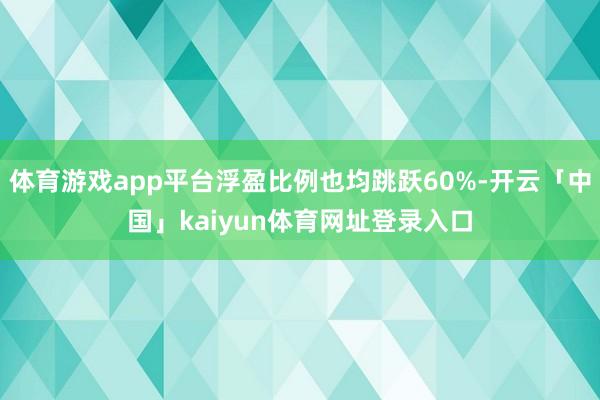 体育游戏app平台浮盈比例也均跳跃60%-开云「中国」kaiyun体育网址登录入口