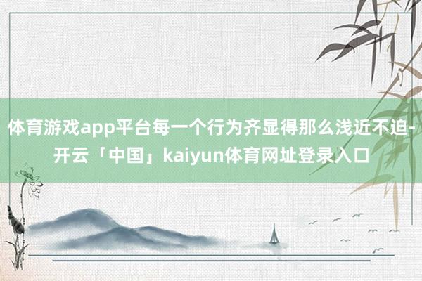 体育游戏app平台每一个行为齐显得那么浅近不迫-开云「中国」kaiyun体育网址登录入口