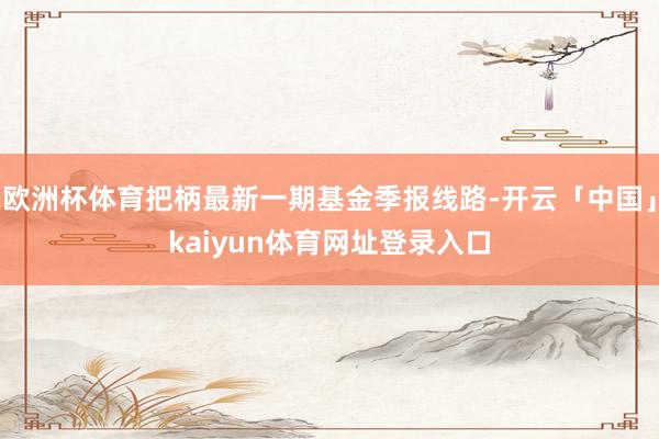 欧洲杯体育把柄最新一期基金季报线路-开云「中国」kaiyun体育网址登录入口