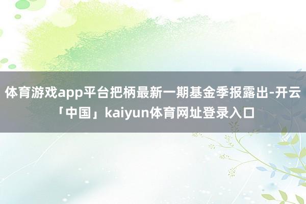 体育游戏app平台把柄最新一期基金季报露出-开云「中国」kaiyun体育网址登录入口