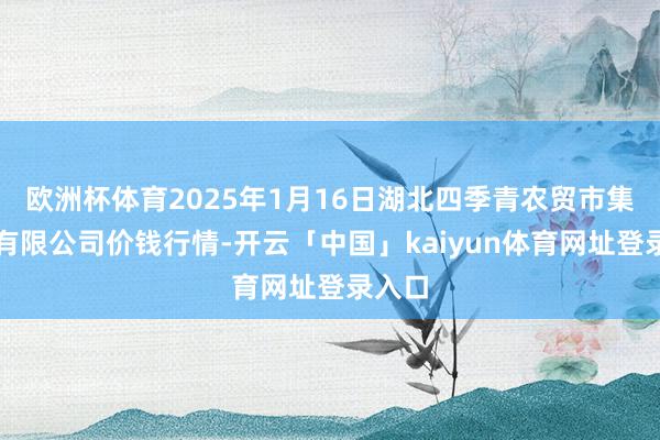 欧洲杯体育2025年1月16日湖北四季青农贸市集措置有限公司价钱行情-开云「中国」kaiyun体育网址登录入口