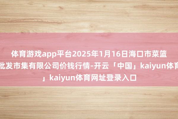 体育游戏app平台2025年1月16日海口市菜篮子江楠农居品批发市集有限公司价钱行情-开云「中国」kaiyun体育网址登录入口
