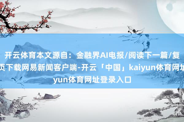 开云体育本文源自：金融界AI电报/阅读下一篇/复返网易首页下载网易新闻客户端-开云「中国」kaiyun体育网址登录入口