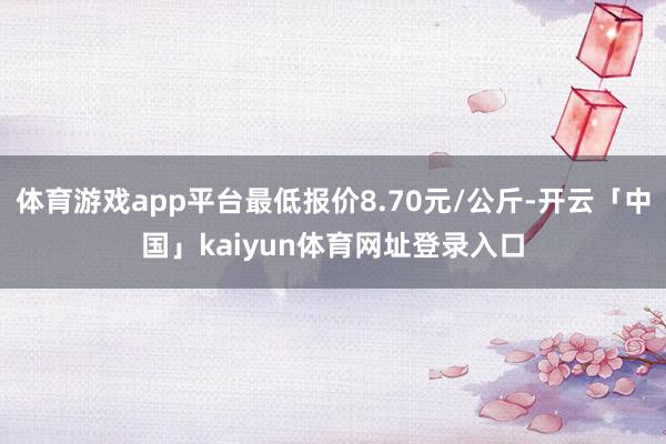 体育游戏app平台最低报价8.70元/公斤-开云「中国」kaiyun体育网址登录入口
