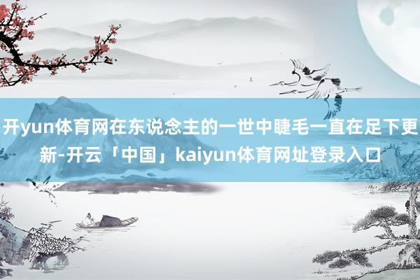 开yun体育网在东说念主的一世中睫毛一直在足下更新-开云「中国」kaiyun体育网址登录入口