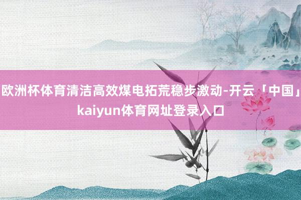 欧洲杯体育清洁高效煤电拓荒稳步激动-开云「中国」kaiyun体育网址登录入口