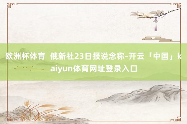 欧洲杯体育  俄新社23日报说念称-开云「中国」kaiyun体育网址登录入口