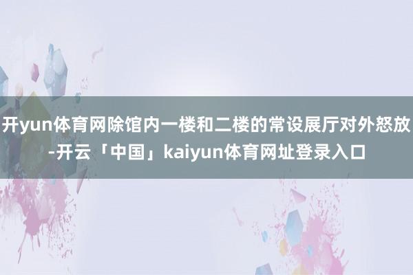 开yun体育网除馆内一楼和二楼的常设展厅对外怒放-开云「中国」kaiyun体育网址登录入口