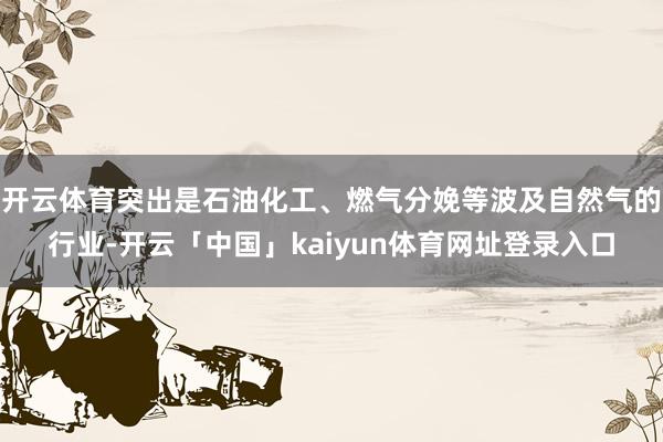 开云体育突出是石油化工、燃气分娩等波及自然气的行业-开云「中国」kaiyun体育网址登录入口