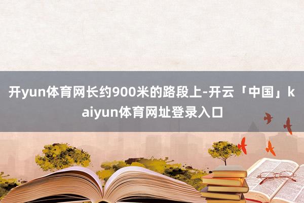 开yun体育网长约900米的路段上-开云「中国」kaiyun体育网址登录入口