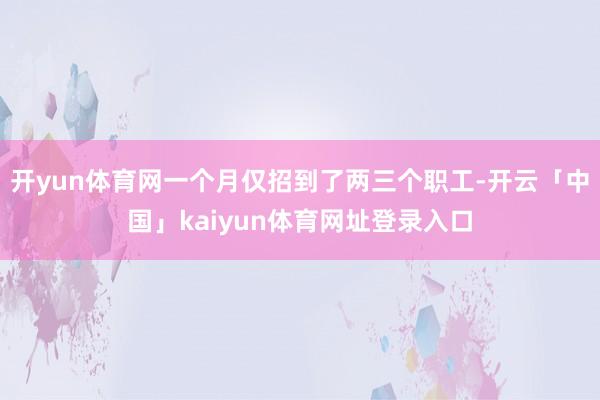 开yun体育网一个月仅招到了两三个职工-开云「中国」kaiyun体育网址登录入口