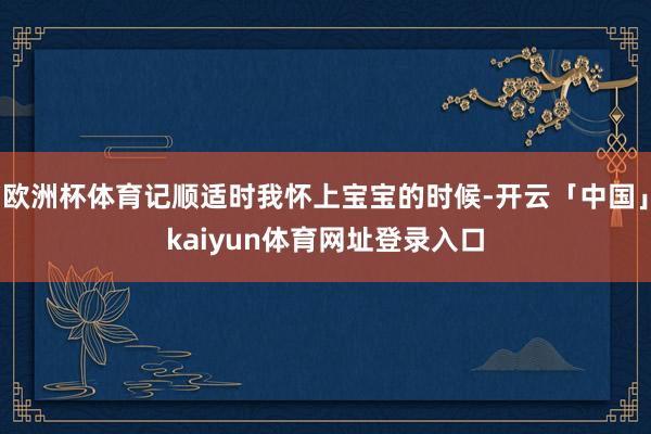 欧洲杯体育记顺适时我怀上宝宝的时候-开云「中国」kaiyun体育网址登录入口