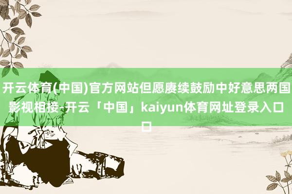 开云体育(中国)官方网站但愿赓续鼓励中好意思两国影视相接-开云「中国」kaiyun体育网址登录入口