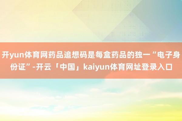 开yun体育网药品追想码是每盒药品的独一“电子身份证”-开云「中国」kaiyun体育网址登录入口