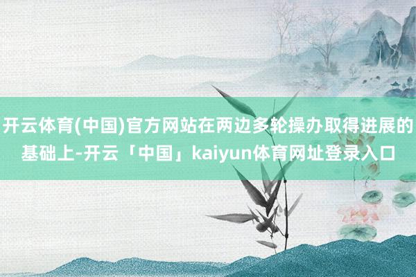 开云体育(中国)官方网站在两边多轮操办取得进展的基础上-开云「中国」kaiyun体育网址登录入口