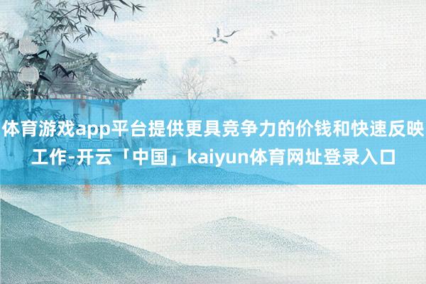 体育游戏app平台提供更具竞争力的价钱和快速反映工作-开云「中国」kaiyun体育网址登录入口