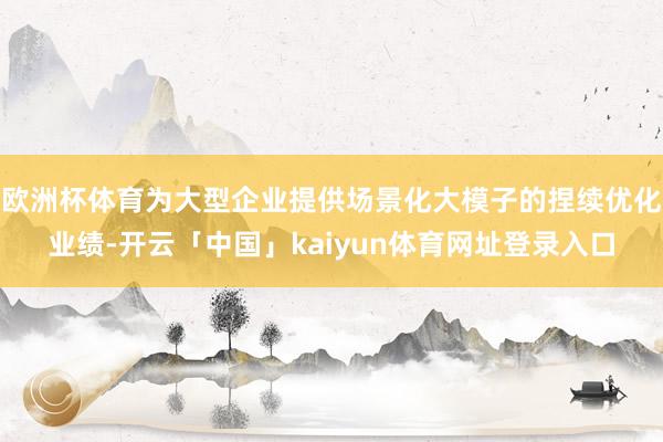 欧洲杯体育为大型企业提供场景化大模子的捏续优化业绩-开云「中国」kaiyun体育网址登录入口