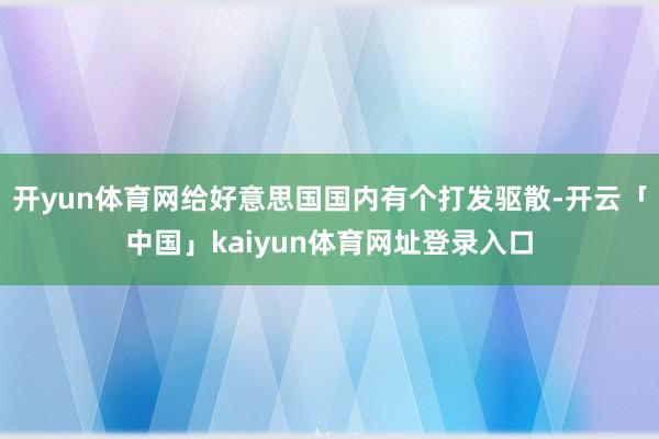 开yun体育网给好意思国国内有个打发驱散-开云「中国」kaiyun体育网址登录入口