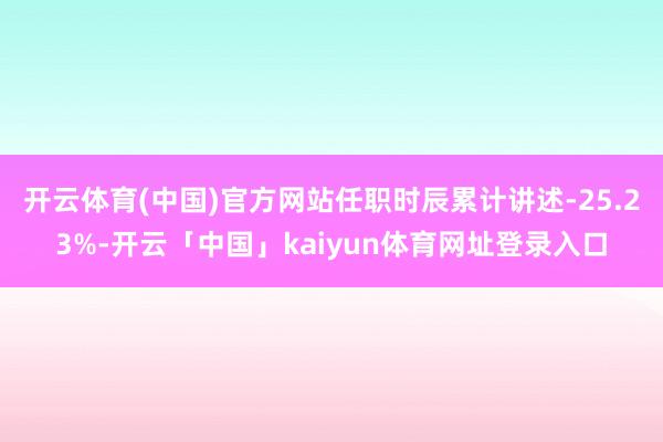 开云体育(中国)官方网站任职时辰累计讲述-25.23%-开云「中国」kaiyun体育网址登录入口