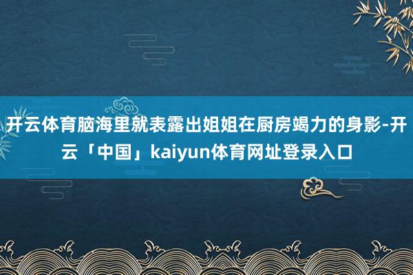 开云体育脑海里就表露出姐姐在厨房竭力的身影-开云「中国」kaiyun体育网址登录入口
