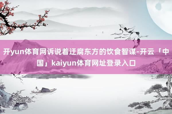 开yun体育网诉说着迂腐东方的饮食智谋-开云「中国」kaiyun体育网址登录入口