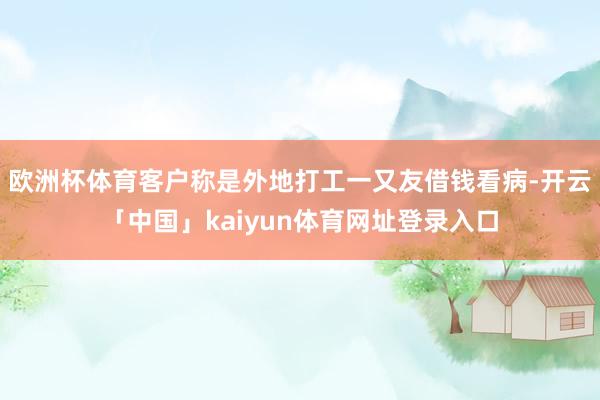 欧洲杯体育客户称是外地打工一又友借钱看病-开云「中国」kaiyun体育网址登录入口