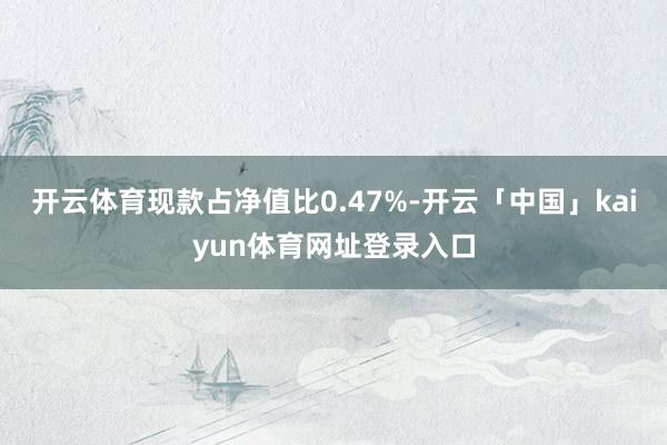 开云体育现款占净值比0.47%-开云「中国」kaiyun体育网址登录入口