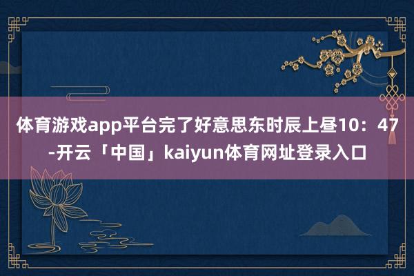 体育游戏app平台　　完了好意思东时辰上昼10：47-开云「中国」kaiyun体育网址登录入口