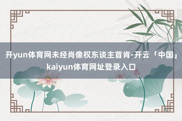 开yun体育网未经肖像权东谈主首肯-开云「中国」kaiyun体育网址登录入口
