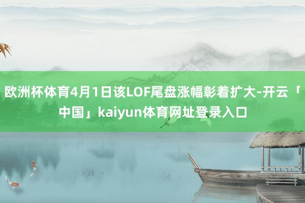 欧洲杯体育4月1日该LOF尾盘涨幅彰着扩大-开云「中国」kaiyun体育网址登录入口